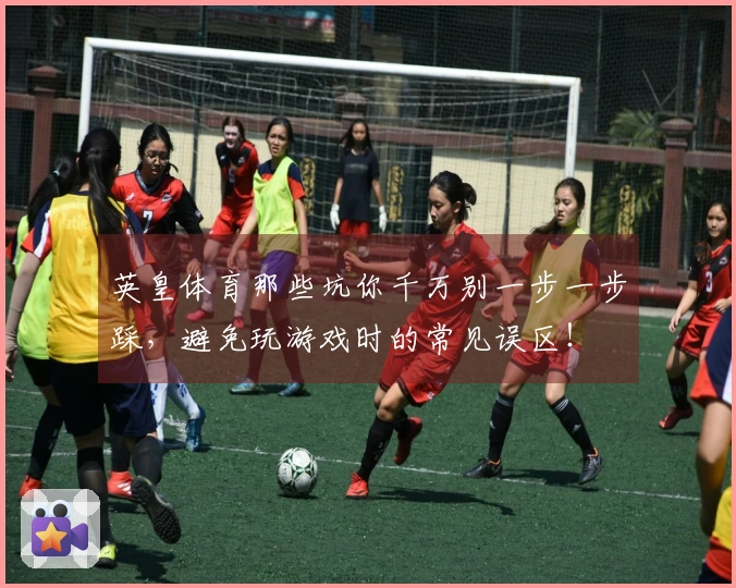 英皇体育那些坑你千万别一步一步踩,避免玩游戏时的常见误区!