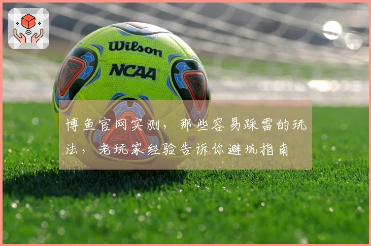 博鱼官网实测，那些容易踩雷的玩法，老玩家经验告诉你避坑指南