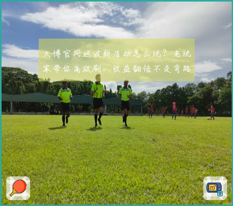 火博官网这波新活动怎么玩？老玩家带你高效刷，收益翻倍不走弯路！