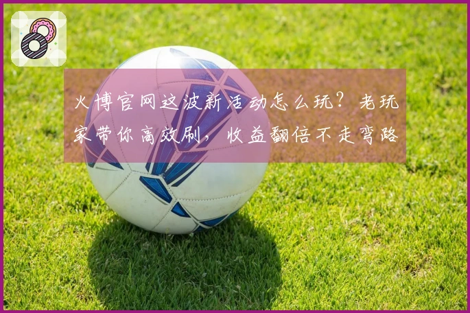 火博官网这波新活动怎么玩？老玩家带你高效刷，收益翻倍不走弯路！